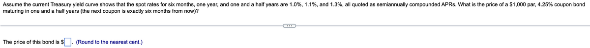 Assume the current Treasury yield curve shows that the spot rates for six months, one year, and one and a half years are 1.0%, 1.1%, and 1.3%, all quoted as semiannually compounded APRs. What is the price of a $1,000 par, 4.25% coupon bond
maturing in one and a half years (the next coupon is exactly six months from now)?
The price of this bond is $
(Round to the nearest cent.)