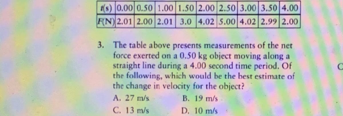 (s) 0,00 0.50 1.00 1.50 2.00 2.50 3.00 3.50 4.00
F(N) 2.01 2.00 2.01 3.0 4.02 5.00 4.02 2.99 2.00
3. The table above presents measurements of the net
force exerted on a 0.50 kg object moving along a
straight line during a 4.00 second time period. Of
the following, which would be the best estimate of
the change in velocity for the object?
В. 19 m/s
D. 10 m/s
A. 27 m/s
C. 13 m/s

