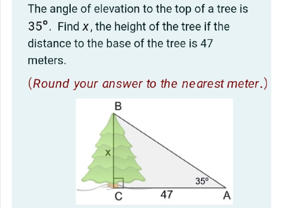 The angle of elevation to the top of a tree is
35°. Find x, the height of the tree if the
distance to the base of the tree is 47
meters.
(Round your answer to the nearest meter.)
35°
47
A
