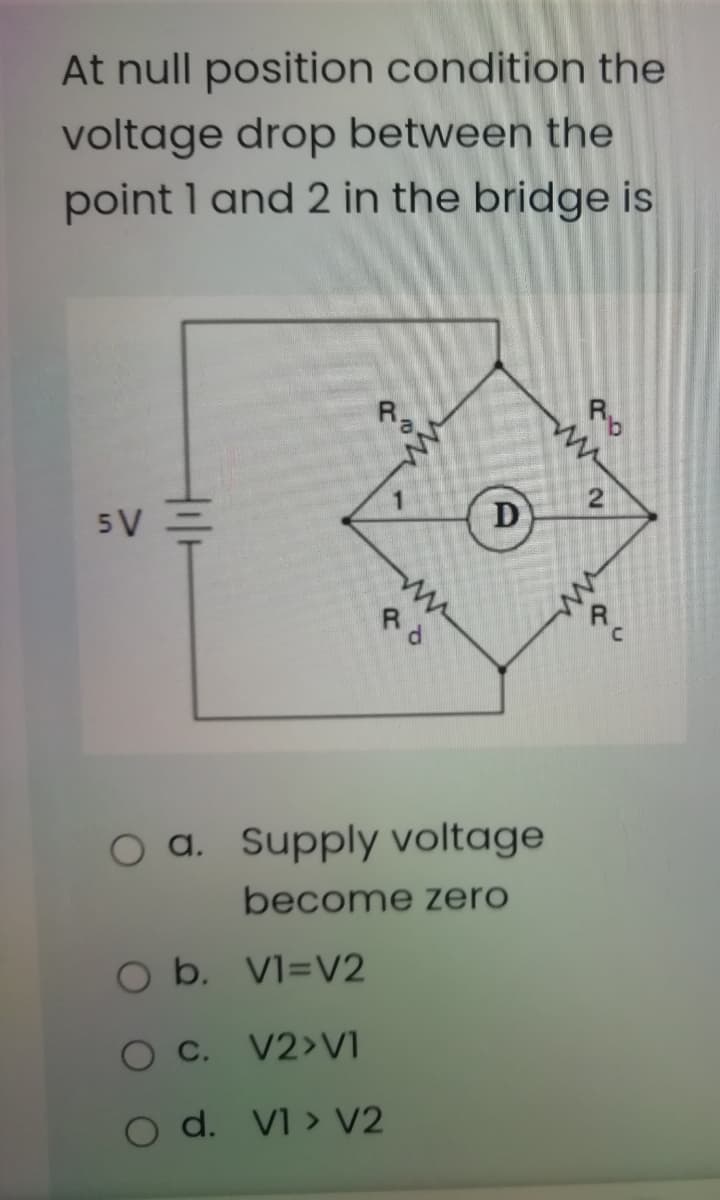 At null position condition the
voltage drop between the
point 1 and 2 in the bridge is
Rp
Ra.
D
5V =
Rd
C.
O a. Supply voltage
become zero
O b. VI=V2
O C.
V2>VI
O d. VI > V2
2.
