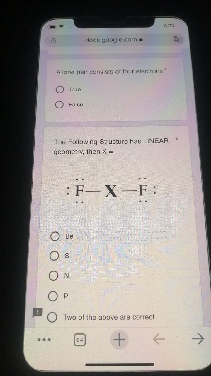 A:PE
docs.google.com @
A lone pair consists of four electrons*
True
False
The Following Structure has LINEAR
geometry, then X =
:F-X-F:
Be
O s
O N
Two of the above are correct
->
...
84
