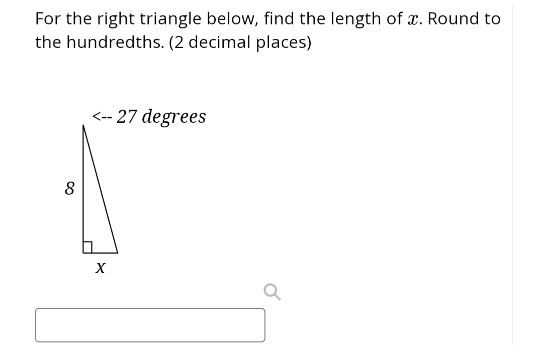 For the right triangle below, find the length of x. Round to
the hundredths. (2 decimal places)
8
<--27 degrees
X