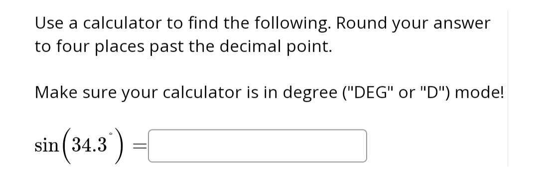 ### Instructions for Calculating Sine

Use a calculator to find the following. Round your answer to four places past the decimal point.

Make sure your calculator is in degree ("DEG" or "D") mode!

\[ \sin(34.3^\circ) = \boxed{\phantom{0}} \]