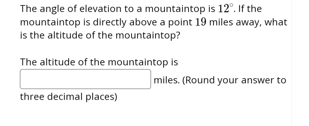 **Problem Statement:**
The angle of elevation to a mountaintop is 12°. If the mountaintop is directly above a point 19 miles away, what is the altitude of the mountaintop?

**Question:**
The altitude of the mountaintop is __________ miles. (Round your answer to three decimal places)

**Explanation:**
To determine the altitude of the mountaintop, you can use trigonometric functions, specifically the tangent function, which relates the angle of elevation to the ratio of the altitude of the mountaintop and the horizontal distance.

Here, the angle of elevation (θ) is 12°, and the horizontal distance (adjacent side, \(A\)) is 19 miles. Let \(H\) be the altitude of the mountaintop (opposite side).

The tangent of the angle is given by:
\[
\tan(\theta) = \frac{H}{A}
\]

Substituting the known values:
\[
\tan(12°) = \frac{H}{19}
\]

Solving for \(H\):
\[
H = 19 \times \tan(12°)
\]

Using a calculator to find \(\tan(12°)\):
\[
\tan(12°) \approx 0.2126
\]

Therefore:
\[
H = 19 \times 0.2126 \approx 4.040
\]

The altitude of the mountaintop is approximately 4.040 miles.