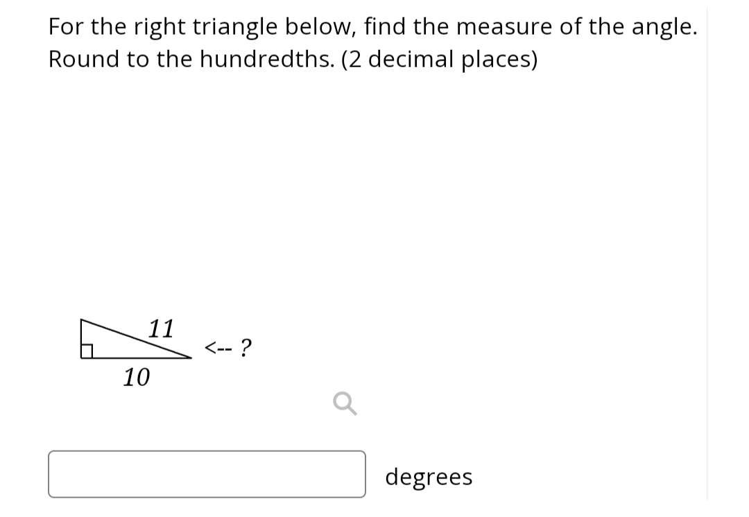 For the right triangle below, find the measure of the angle.
Round to the hundredths. (2 decimal places)
11
10
<-- ?
degrees