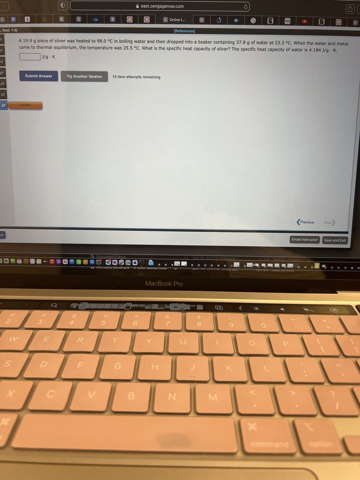 5, Sect. 1-2)
ot
ot
pt
pt
pt
pt
pt
ent
2
S
W
X
30
A
17
Submit Answer
Visited
3
E
Ơ
D
S
34
C
S
A 19.9 g piece of silver was heated to 98.0 °C in boiling water and then dropped into a beaker containing 37.8 g of water at 23.3 °C. When the water and metal
came to thermal equilibrium, the temperature was 25.5 °C. What is the specific heat capacity of silver? The specific heat capacity of water is 4.184 J/g
J/g. K
K.
Try Another Version
$
R
F|
S
W Document3.docx
V
%
5
10 item attempts remaining
B2B POCHIPSTa experienc Inmn wenarchive
east.cengagenow.com
T
G
B
C Online t...
Y
MacBook Pro
H
[References]
&
★
C
N
Oct 10. 2022 at 6:04 AM
O ● ●
O
AL0 75 1177 AL UE54AM
8
O
M
O
C
K
WOO
H
10 KB Micros...(.docx)
WAN ARCHIVE
command
▶
O
Previous
.
Email Instructor Save and Exit
OL
Next