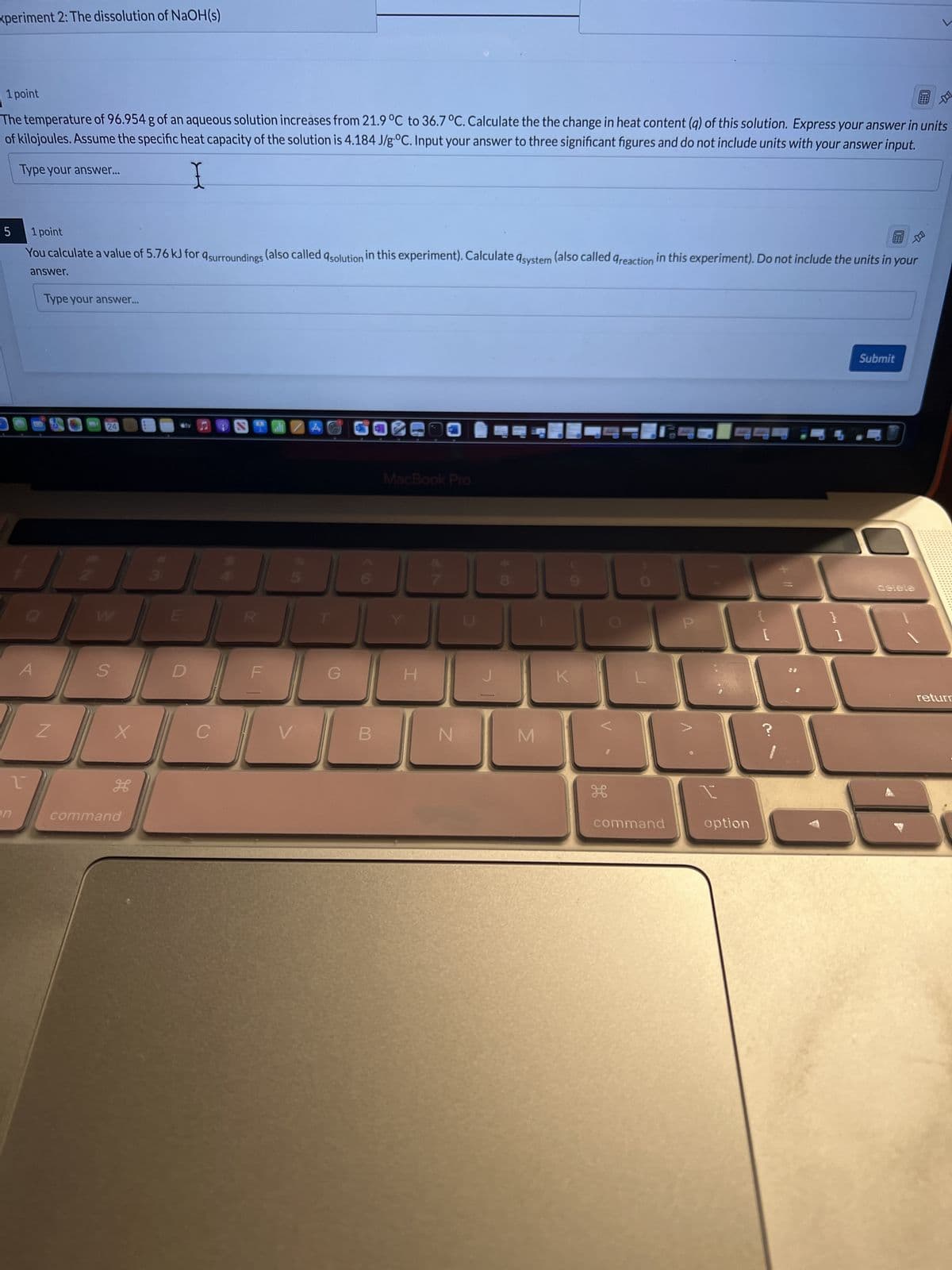 xperiment 2: The dissolution of NaOH(s)
1 point
The temperature of 96.954 g of an aqueous solution increases from 21.9 °C to 36.7 °C. Calculate the the change in heat content (q) of this solution. Express your answer in units
of kilojoules. Assume the specific heat capacity of the solution is 4.184 J/g °C. Input your answer to three significant figures and do not include units with your answer input.
Type your answer...
5
1
on
1 point
E
You calculate a value of 5.76 kJ for surroundings (also called solution in this experiment). Calculate system (also called Greaction in this experiment). Do not include the units in your
answer.
A
Type your answer...
Z
24
S
X
H
command
sty
E
D
C
EX
LL
MIZA
V
G
B
MacBook Pro
H
N
J
* 00
8
M
9
K
H
command
P
option
{
}
1
Submit
deteta
return
نك