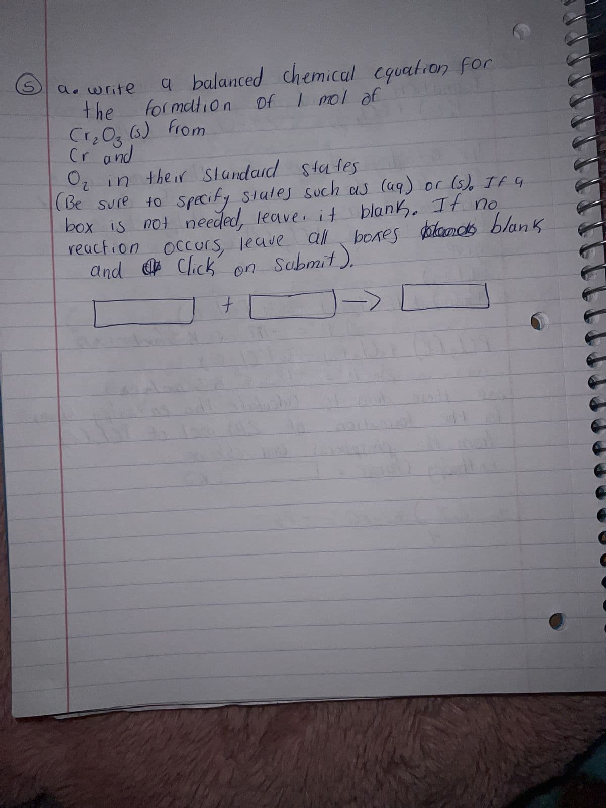 a balanced chemical equation for
of I mol of
formation
a. write
the
Cr₂O₂ (s) from
Cr and
O₂ in their standard states
(Be sure to specify states such as (99) or (s). It a
box is not needed, leave it blank. If no
reaction occurs, leave
and Click
all boxes belas blank
all
Submit).
on
+
=
ist
11