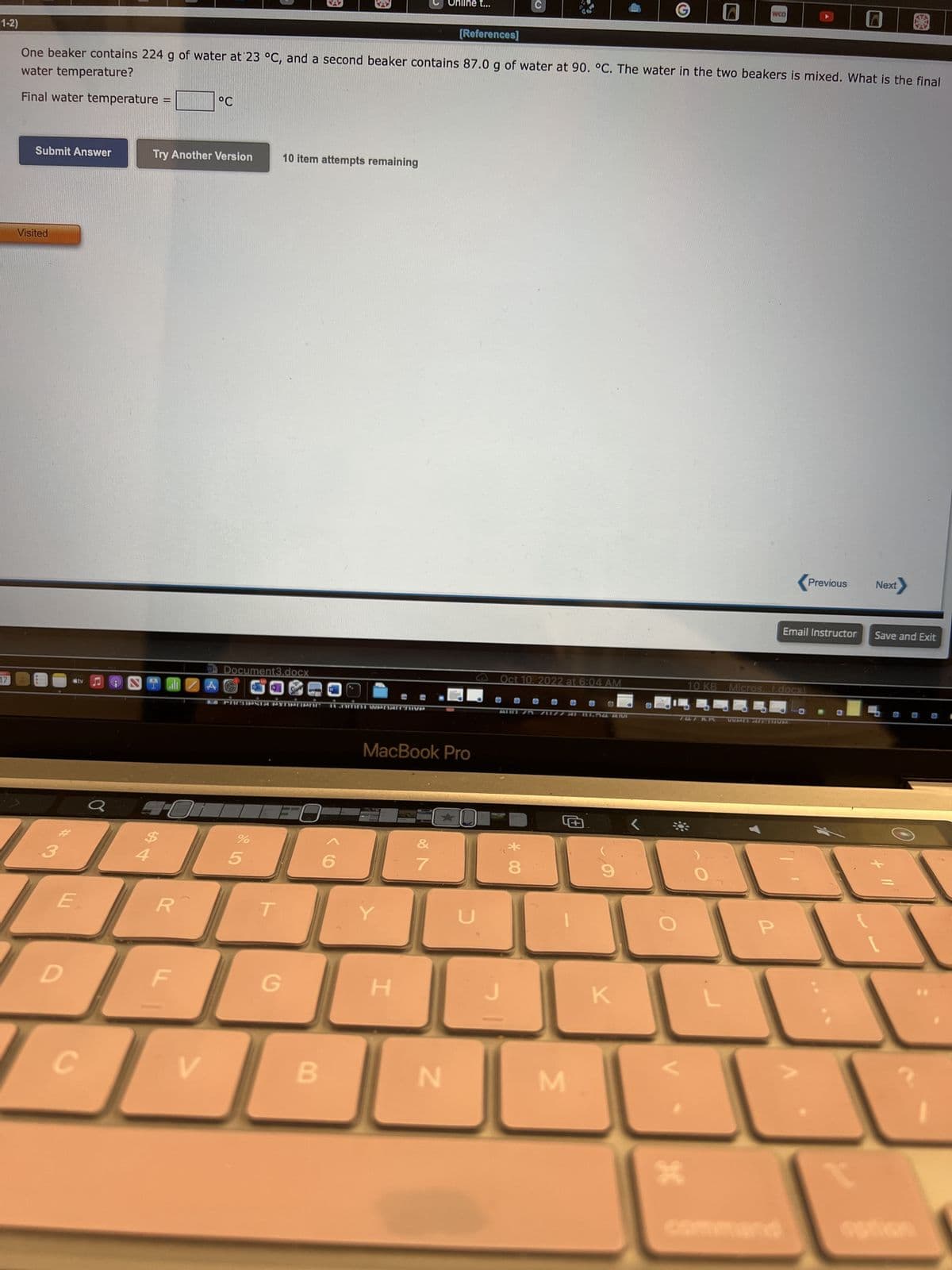 1-2)
17
Submit Answer
Visited
3
water temperature?
One beaker contains 224 g of water at 23 °C, and a second beaker contains 87.0 g of water at 90. °C. The water in the two beakers is mixed. What is the final
Final water temperature =
stv
E
D
C
Try Another Version
R
V
°C
A
Document3.docx
PRCIPSIA PXnerienc ILOMNi wenarchive
%
10 item attempts remaining
5
G
B
Y
MacBook Pro
H
Online t...
7
[References]
N
U
Oct 10, 2022 at 6:04 AM
@
J
30
*
8
M
K
WCO
X
10 KB Micros...(.docx)
P
Previous
Email Instructor Save and Exit
Next
L
+11