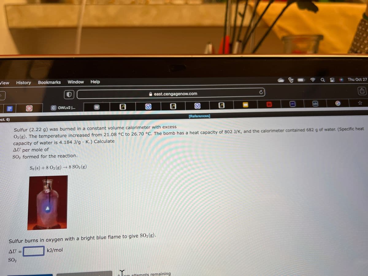 View
ect. 6)
History Bookmarks Window
COWLv2 ...
Help
S8 (s) + 8 02 (g) → 8 SO2 (g)
W
G
east.cengagenow.com
Sulfur burns in oxygen with a bright blue flame to give SO2 (g).
AU =
kJ/mol
SO2
Jom
Ⓒ
attempts remaining
[References]
Sulfur (2.22 g) was burned in a constant volume calorimeter with excess
O2 (g). The temperature increased from 21.08 °C to 26.70 °C. The bomb has a heat capacity of 802 J/K, and the calorimeter contained 682 g of water. (Specific heat
capacity of water is 4.184 J/g. K.) Calculate
AU per
mole of
SO2 formed for the reaction.
H
a 8
Thu Oct 27