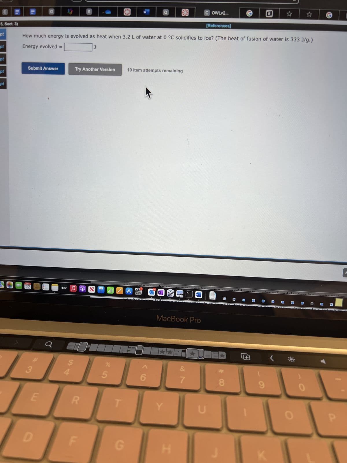 C
5, Sect. 3)
pt
pt
pt
pt
l
pt
Submit Answer
OCT
22
3
G
E
D
How much energy is evolved as heat when 3.2 L of water at 0 °C solidifies to ice? (The heat of fusion of water is 333 J/g.)
Energy evolved =
J
stv
54
Try Another Version
S
R
9
0
F
N
1
الله
%
55⁰
T
G
W
10 item attempts remaining
A O
FO
6
122
MacBook Pro
Y
H
COWLV2...
7
*0
O
[References]
U
DOCK
*
8
+
★
9
●
0
●
☆
0
G
P
(
E