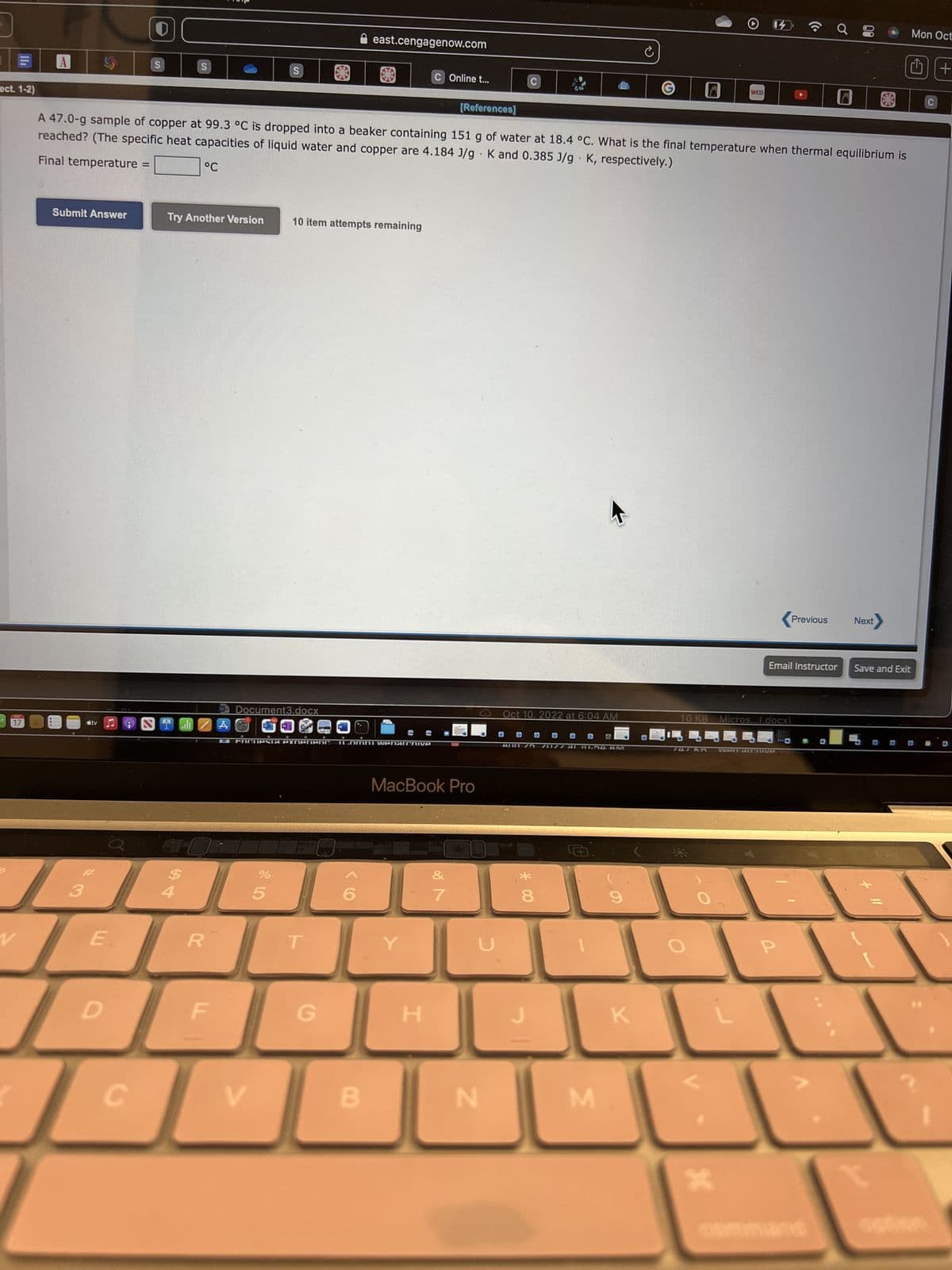 ect. 1-2)
D
FOCT
17
A
V
Submit Answer
tv
Ø
E
Е.
D
0
S
C
HE
S
Try Another Version
A
[References]
A 47.0-g sample of copper at 99.3 °C is dropped into a beaker containing 151 g of water at 18.4 °C. What is the final temperature when thermal equilibrium is
Final temperature =
reached? (The specific heat capacities of liquid water and copper are 4.184 J/g. K and 0.385 J/g K, respectively.)
°C
R
F
S
W Document3.docx
A
V
%
L FOCUPSTA PYNerienc 1.omni wenarchive
5
10 item attempts remaining
east.cengagenow.com
T
G
B
C Online t...
MacBook Pro
Y
H
&
7
C
C
N
Oct 10. 2022 at 6:04 AM
OL
AUG 25 70177 81 10.54 AM
* 00
8
M
9
C
K
G
WOO
747 KR
*
10 KB Micros...(.docx)
(c.
WAN ALCHIVE
Previous
P
00
Email Instructor Save and Exit
Next
O
Mon Oct
□
sation
C
+