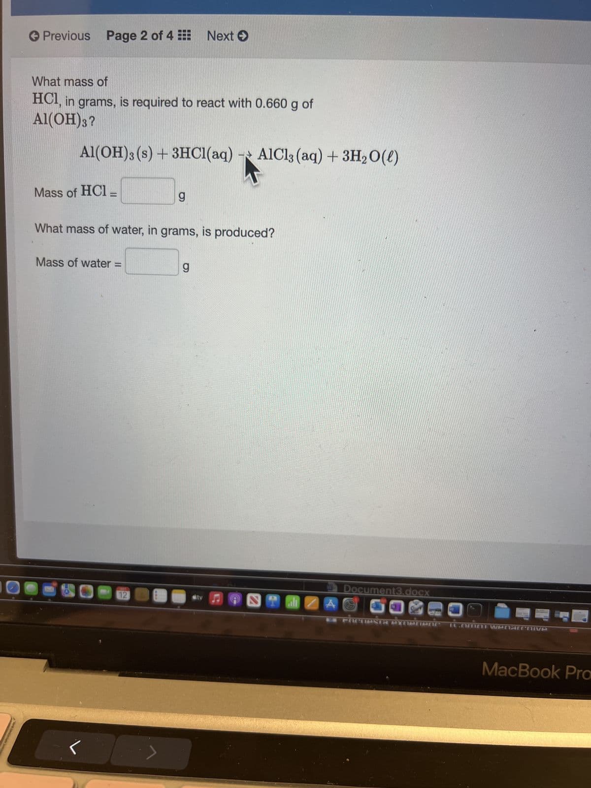 Previous Page 2 of 4
What mass of
HCl, in grams, is required to react with 0.660 g of
Al(OH)3?
Al(OH)3 (s) + 3HCl(aq) - AlCl3(aq) + 3H₂O(l)
Mass of HC1_
Mass of water =
g
What mass of water, in grams, is produced?
12
Next →
g
Stv
STO
Document3.docx
A O
O
FACUPSTA PXOPTIBLE LLAMINI Wenarchive
MacBook Pro