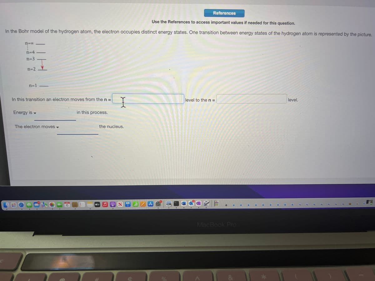 Use the References to access important values if needed for this question.
In the Bohr model of the hydrogen atom, the electron occupies distinct energy states. One transition between energy states of the hydrogen atom is represented by the picture.
n=x
TTH
n=4-
n=3
n-2
n=1 -
In this transition an electron moves from the n =
Energy is -
The electron moves -
6
in this process.
I
the nucleus.
tv♫♫
ON
al ZA
Cas
W
References
level to the n =
N
MacBook Pro
level.
11
IT
T
T
11
