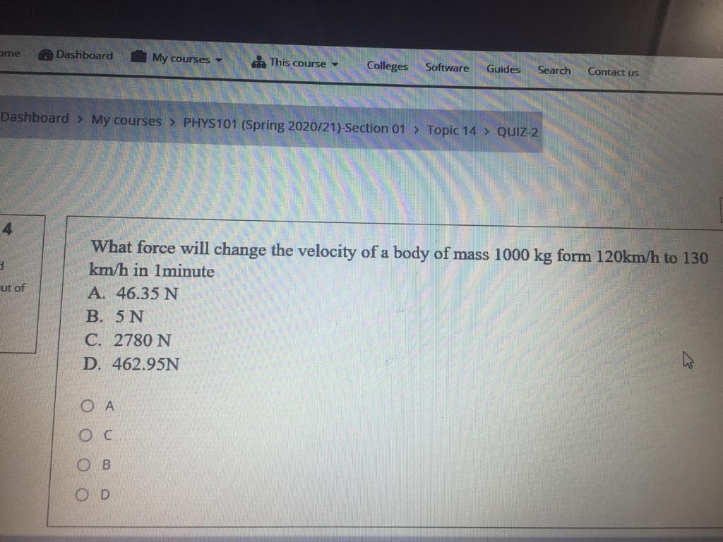 ome
Dashboard
My courses
This course -
Colleges
Software
Guides
Search
Contact us
Dashboard > My courses > PHYS101 (Spring 2020/21)-Section 01 > Topic 14 > QUIZ-2
What force will change the velocity of a body of mass 1000 kg form 120km/h to 130
km/h in 1minute
ut of
A. 46.35 N
В. 5N
С. 2780 N
D. 462.95N
O A
ос
ов
OD
