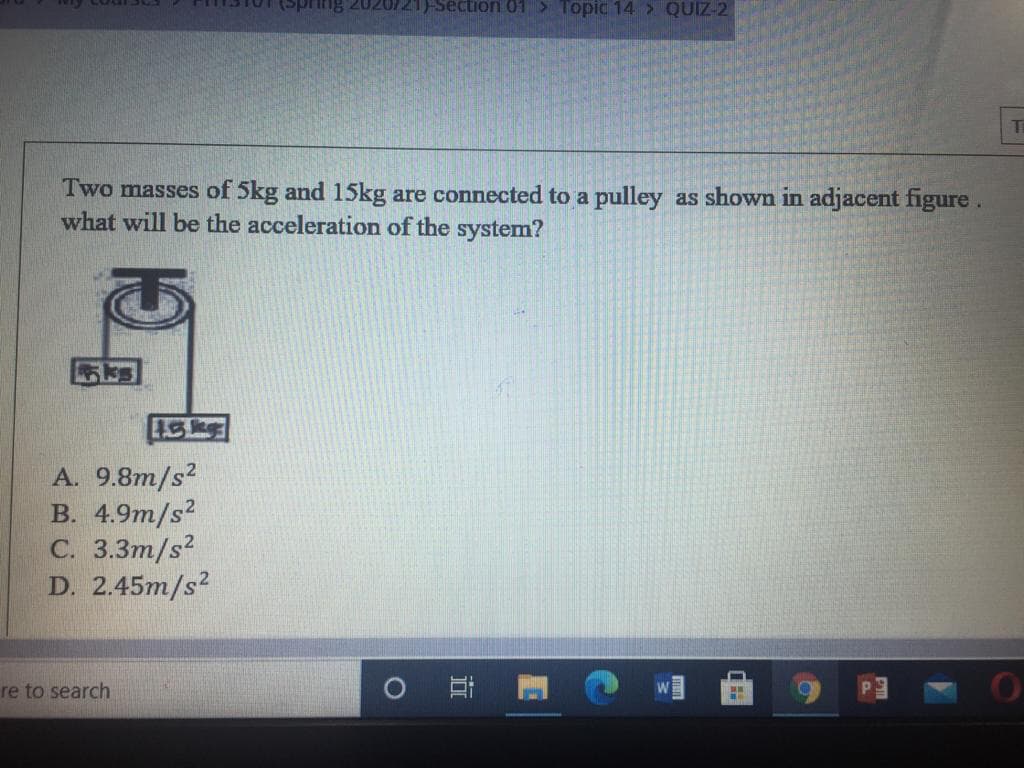 Section 01> Topic 14 > QUIZ-2
Auuds)
Ti
Two masses of 5kg and 15kg are connected to a pulley as shown in adjacent figure .
what will be the acceleration of the system?
A. 9.8m/s?
В. 4.9m/s2
С. 3.3т/s?
D. 2.45m/s?
re to search
