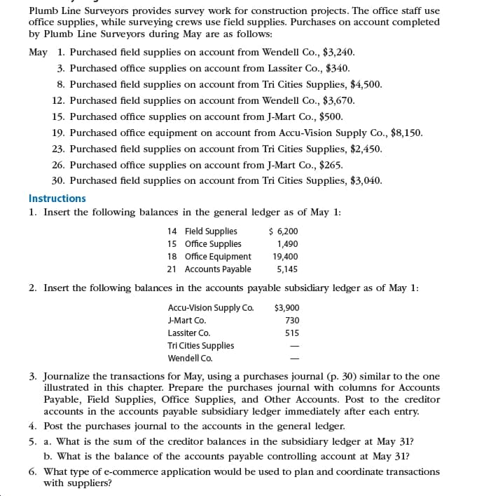 Plumb Line Surveyors provides survey work for construction projects. The office staff use
office supplies, while surveying crews use field supplies. Purchases on account completed
by Plumb Line Surveyors during May are as follows:
May 1. Purchased field supplies on account from Wendell Co., $3,240.
3. Purchased office supplies on account from Lassiter Co., $340.
8. Purchased field supplies on account from Tri Cities Supplies, $4,500.
12. Purchased field supplies on account from Wendell Co., $3,670.
15. Purchased office supplies on account from J-Mart Co., $500.
19. Purchased office equipment on account from Accu-Vision Supply Co., $8,150.
23. Purchased field supplies on account from Tri Cities Supplies, $2,450.
26. Purchased office supplies on account from J-Mart Co., $265.
30. Purchased field supplies on account from Tri Cities Supplies, $3,040.
Instructions
1. Insert the following balances in the general ledger as of May 1:
$ 6,200
1,490
14 Field Supplies
15 Office Supplies
18 Office Equipment
21 Accounts Payable
19,400
5,145
2. Insert the following balances in the accounts payable subsidiary ledger as of May 1:
Accu-Vision Supply Co.
$3,900
J-Mart Co.
730
Lassiter Co.
515
Tri Cities Supplies
Wendell Co.
3. Journalize the transactions for May, using a purchases journal (p. 30) similar to the one
illustrated in this chapter. Prepare the purchases journal with columns for Accounts
Payable, Field Supplies, Office Supplies, and Other Accounts. Post to the creditor
accounts in the accounts payable subsidiary ledger immediately after each entry.
4. Post the purchases journal to the accounts in the general ledger.
5. a. What is the sum of the creditor balances in the subsidiary ledger at May 31?
b. What is the balance of the accounts payable controlling account at May 31?
6. What type of e-commerce application would be used to plan and coordinate transactions
with suppliers?
