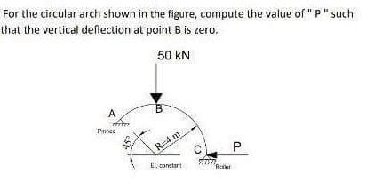 For the circular arch shown in the figure, compute the value of "P" such
that the vertical deflection at point B is zero.
50 kN
A
Pnned
R=4 m
P
El. constant
