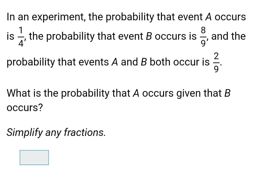 In an experiment, the probability that event A occurs
1
8.
and the
9'
is
the probability that event B occurs is
4'
2
probability that events A and B both occur is
What is the probability that A occurs given that B
occurs?
Simplify any fractions.
