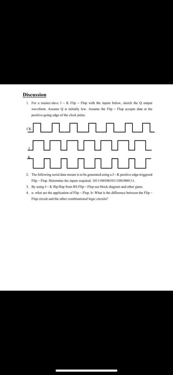 Discussion
1. For a master-slave J- K Flip - Flop with the inputs below, sketch the Q output
waveform. Assume Q is initially low. Assume the Flip - Flop accepts data at the
positive-going edge of the clock pulse.
2. The following serial data stream is to be generated using a J-K positive edge-triggered
Flip – Flop. Determine the inputs required. 101110010010111001000111.
3. By using J- K flip/flop from RS Flip - Flop use block diagram and other gates.
4. a- what are the application of Flip - Flop. b- What is the difference between the Flip -
Flop circuit and the other combinational logic eircuits?
