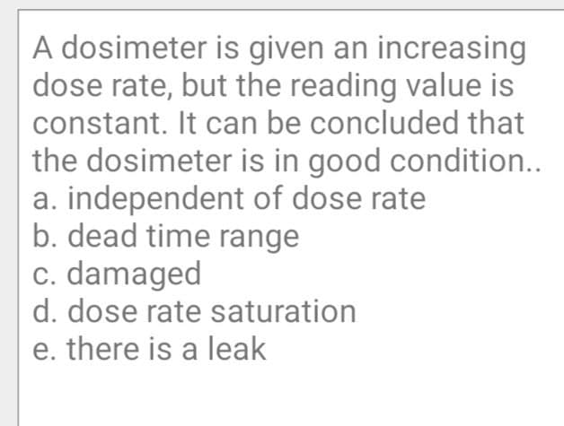 A dosimeter is given an increasing
dose rate, but the reading value is
constant. It can be concluded that
the dosimeter is in good condition..
a. independent of dose rate
b. dead time range
c. damaged
d. dose rate saturation
e. there is a leak
