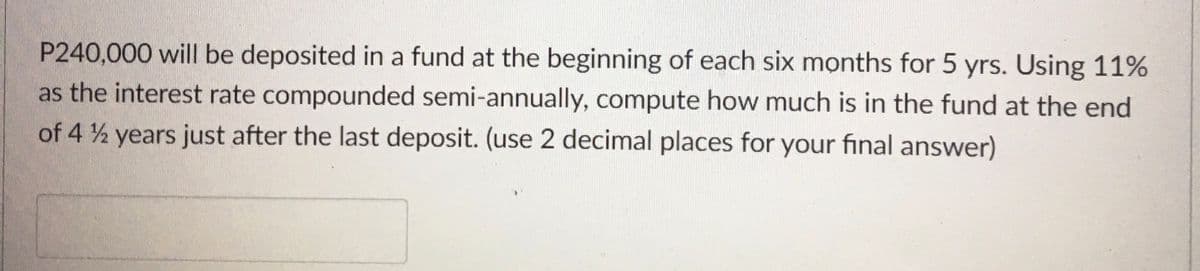 P240,000 will be deposited in a fund at the beginning of each six months for 5 yrs. Using 11%
as the interest rate compounded semi-annually, compute how much is in the fund at the end
of 4 2 years just after the last deposit. (use 2 decimal places for your final answer)
