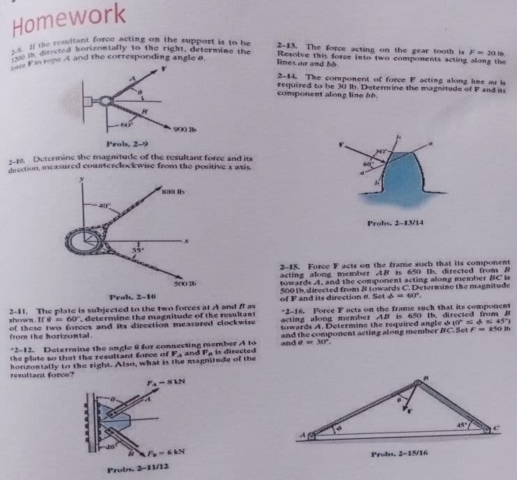 Homework
2-13. The force acting on the gear tooth is F=20 ib.
Resolve this force into two components acting along the
lines aa and bb.
2-14. The component of force F acting along line aa is
required to be 30 lb. Determine the magnitude of F and its
component along line bb.
900 Ib
Prob. 2-9
18. Determine the magnitude of the resultant forec and its
uSstion, measured counterclockwise from the positive x axis
Probs. 2-13/14
2-15. Force F acts on the frame such that its component
acting along member AR is 650 Ib. directed fromm B
towards A. and the conponent acting along member BC is
S0O Ib. directed from B lowards C. Determine the magnitude
of F and its direction . Set a= 60°.
S00 I6
Prah. 2-14I
2-11. The plate is subjected tn the two forces at A and i as
shown. If e = 60, determine the magnitude of the resultant
of these two forces and its direction measured clockwise
from the horizontal.
*2-16, Force Facts on the frame such that its component
acting along member AB is 650 Ib. directed from B
towards A. Determine the required angle o 45"
and the conponent acting along member BC.Set F= 850 h
and e 30".
*2-12.
Determine the angle a for connecting member A to
The plate so that the Tesultant force of FA and Fa is directed
horizontally ta the right. Also, what is the agnilude of the
Tesultant force?
45
F=6 kN
Probs. 2-15/16
Probs. 2-11/12
