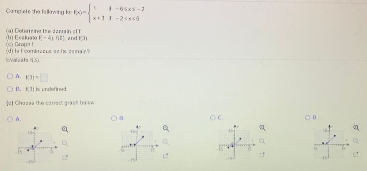 Complete the following for f(x)=.
if -6sxs-2
x+3 if - 2<x$6
(a) Determine the domain of f.
(b) Evaluate f(-4), f(0), and f(3).
(c) Graph f.
(d) Is f continuous on its domain?
Evaluate t(3).
O A. f(3)=
OB. f(3) is undefined.
(c) Choose the correct graph below.
A.
B.
C.
O D.
15
15
TT
-15
15
