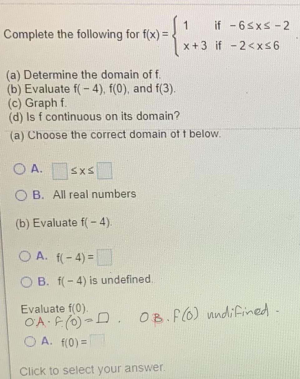 1
Complete the following for f(x) =
if -6sxs-2
x+3 if - 2<xs6
(a) Determine the domain of f.
(b) Evaluate f( - 4), f(0), and f(3).
(c) Graph f.
(d) Is f continuous on its domain?
(a) Choose the correct domain of t below.
O A.
O B. All real numbers
(b) Evaluate f(- 4).
O A. f(-4)=
O B. f(-4) is undefined.
Evaluate f(0).
O'A F(0)-D
O A. f(0)=
OB.f(6) nndifined
Click to select your answer.
