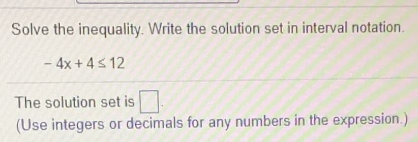 ### Solving Inequalities

To solve the given inequality, follow these steps:

1. **Understand the Inequality**: 
   - The inequality given is: \(-4x + 4 \leq 12\)

2. **Isolate the Variable (x)**:
   - First, subtract 4 from both sides to isolate the term with \(x\):
     \[
     -4x \leq 12 - 4
     \]
   - This simplifies to:
     \[
     -4x \leq 8
     \]
   - Next, divide both sides by \(-4\). Remember to reverse the inequality sign when you divide by a negative number:
     \[
     x \geq -2
     \]

3. **Write the Solution Set in Interval Notation**:
   - The solution \(x \geq -2\) can be written in interval notation as:
     \[
     [-2, \infty)
     \]

### Summary:

- **Problem**: Solve the inequality \(-4x + 4 \leq 12\).
- **Solution**: The solution set in interval notation is \([-2, \infty)\).

**Note**: Use integers or decimals for any numbers in the expression if writing or typing it out.