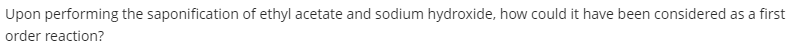 Upon performing the saponification of ethyl acetate and sodium hydroxide, how could it have been considered as a first
order reaction?
