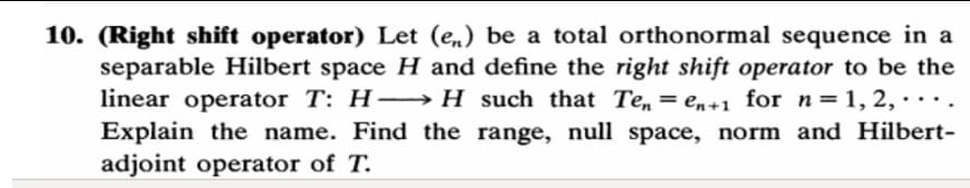 10. (Right shift operator) Let (e,) be a total orthonormal sequence in a
separable Hilbert space H and define the right shift operator to be the
linear operator T: H-→H_ such that Te,
Explain the name. Find the range, null space, norm and Hilbert-
adjoint operator of T.
= en+1 for n=1, 2, · ·· .
