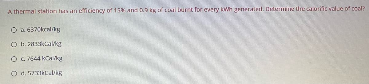 A thermal station has an efficiency of 15% and 0.9 kg of coal burnt for every kWh generated. Determine the calorific value of coal?
O a. 6370kcal/kg
O b. 2833kCal/kg
O C. 7644 kCal/kg
O d. 5733kCal/kg
