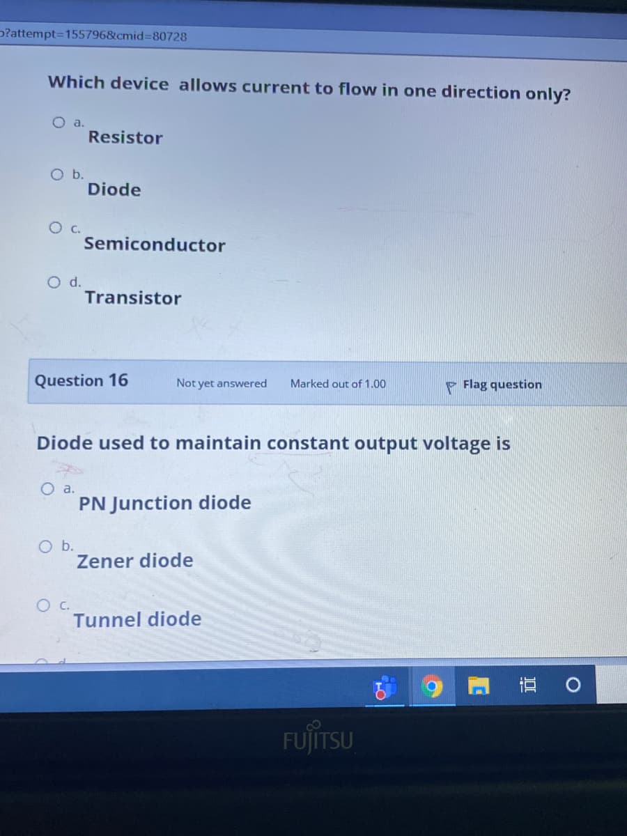 p?attempt=155796&cmid%3D80728
Which device allows current to flow in one direction only?
Oa.
Resistor
O b.
Diode
O c.
Semiconductor
O d.
Transistor
Question 16
Not yet answered
P Flag question
Marked out of 1.00
Diode used to maintain constant output voltage is
PN Junction diode
O b.
Zener diode
Ос.
Tunnel diode
FUJITSU
