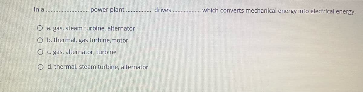 In a
power plant
drives
which converts mechanical energy into electrical energy.
O a. gas, steam turbine, alternator
O b. thermal, gas turbine,motor
O C. gas, alternator, turbine
O d. thermal, steam turbine, alternator
