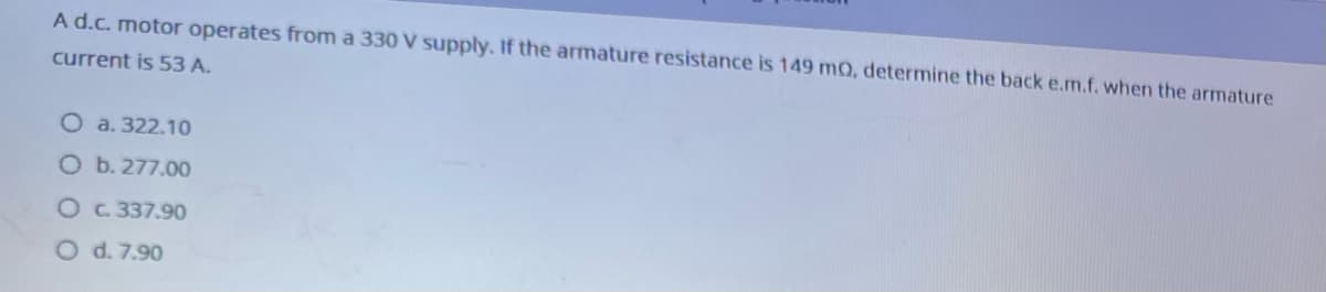 A d.c. motor operates from a 330 V supply. If the armature resistance is 149 mQ, determine the back e.m.f. when the armature
current is 53 A.
O a. 322.10
O b. 277.00
Oc. 337.90
O d. 7.90
