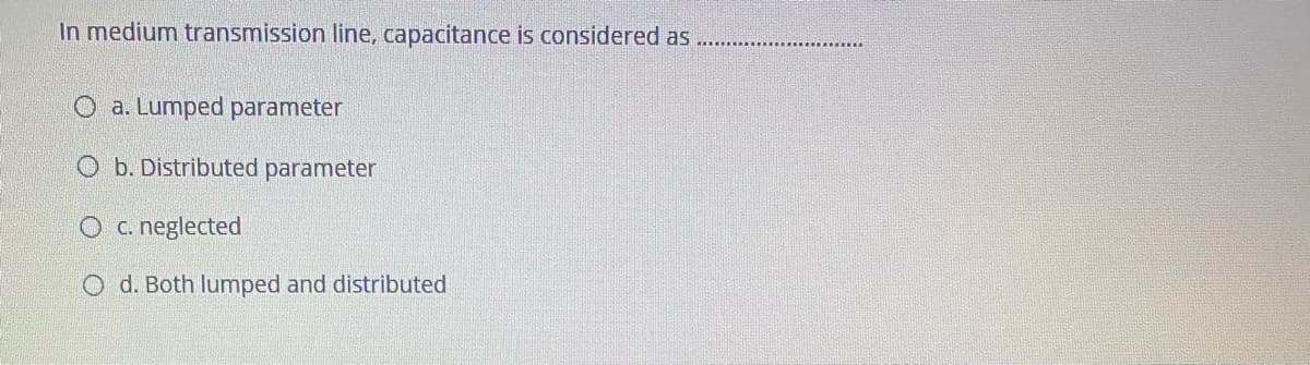 In medium transmission line, capacitance is considered as
O a. Lumped parameter
O b. Distributed parameter
O c. neglected
O d. Both lumped and distributed
