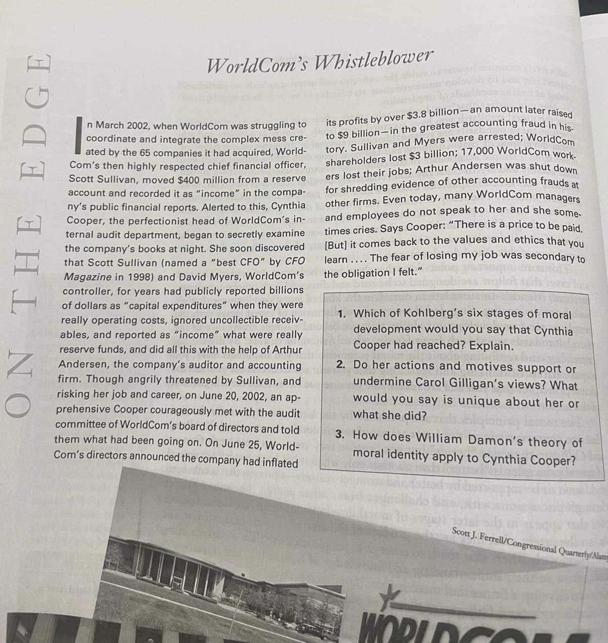 ON THE EDGE
WorldCom's Whistleblower
its profits by over $3.8 billion-an amount later raised
to $9 billion-in the greatest accounting fraud in his-
tory. Sullivan and Myers were arrested; World Com
shareholders lost $3 billion; 17,000 World Com work-
ers lost their jobs; Arthur Andersen was shut down
for shredding evidence of other accounting frauds at
other firms. Even today, many World Com managers
and employees do not speak to her and she some-
times cries. Says Cooper: "There is a price to be paid.
[But] it comes back to the values and ethics that you
learn .... The fear of losing my job was secondary to
the obligation I felt."
Doxib
n March 2002, when WorldCom was struggling to
coordinate and integrate the complex mess cre-
ated by the 65 companies it had acquired, World-
Com's then highly respected chief financial officer,
Scott Sullivan, moved $400 million from a reserve
account and recorded it as "income" in the compa-
ny's public financial reports. Alerted to this, Cynthia
Cooper, the perfectionist head of World Com's in-
ternal audit department, began to secretly examine
the company's books at night. She soon discovered
that Scott Sullivan (named a "best CFO" by CFO
Magazine in 1998) and David Myers, World Com's
controller, for years had publicly reported billions
of dollars as "capital expenditures" when they were
really operating costs, ignored uncollectible receiv- 1. Which of Kohlberg's six stages of moral
development would you say that Cynthia
Cooper had reached? Explain.
ables, and reported as "income" what were really
reserve funds, and did all this with the help of Arthur
Andersen, the company's auditor and accounting
firm. Though angrily threatened by Sullivan, and
risking her job and career, on June 20, 2002, an ap-
prehensive Cooper courageously met with the audit
committee of WorldCom's board of directors and told
them what had been going on. On June 25, World-
Com's directors announced the company had inflated
2. Do her actions and motives support or
undermine Carol Gilligan's views? What
would you say is unique about her or
what she did?
3. How does William Damon's theory of
moral identity apply to Cynthia Cooper?
Scott J. Ferrell/Congressional Quarterly/Alamy
*
WORLD