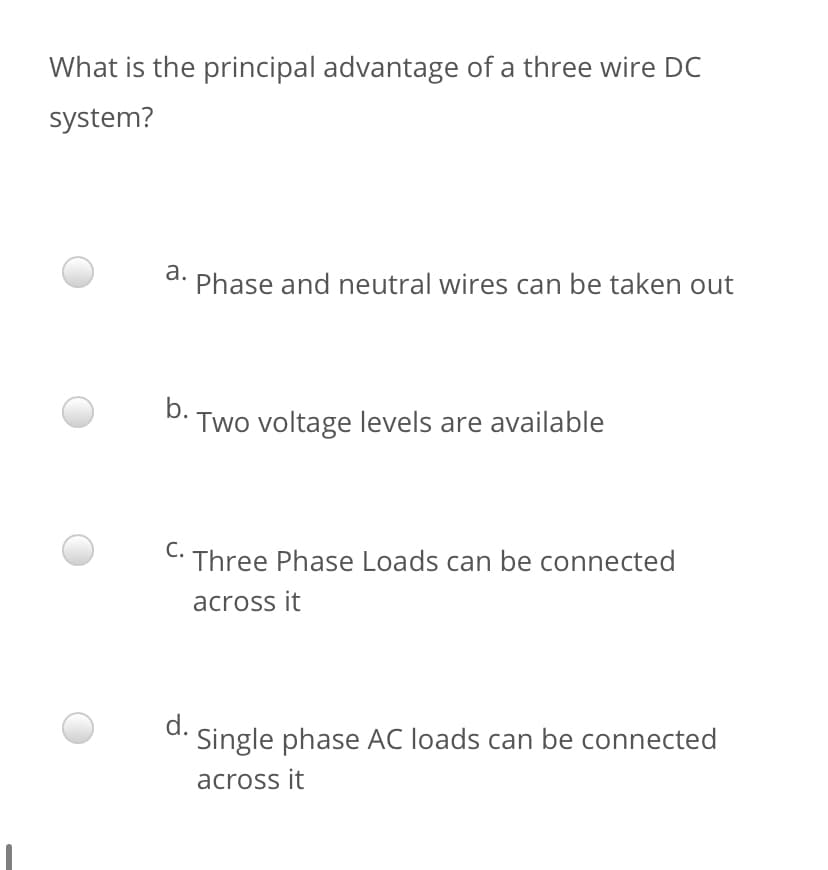 What is the principal advantage of a three wire DC
system?
а.
Phase and neutral wires can be taken out
b.
Two voltage levels are available
С.
Three Phase Loads can be connected
across it
d.
Single phase AC loads can be connected
across it
