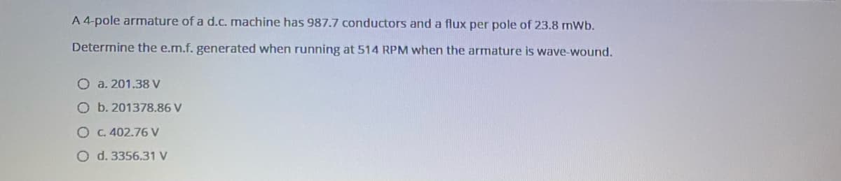 A 4-pole armature of a d.c. machine has 987.7 conductors and a flux per pole of 23.8 mWb.
Determine the e.m.f. generated when running at 514 RPM when the armature is wave-wound.
O a. 201.38 V
O b. 201378.86 V
O C. 402.76 V
O d. 3356.31 V
