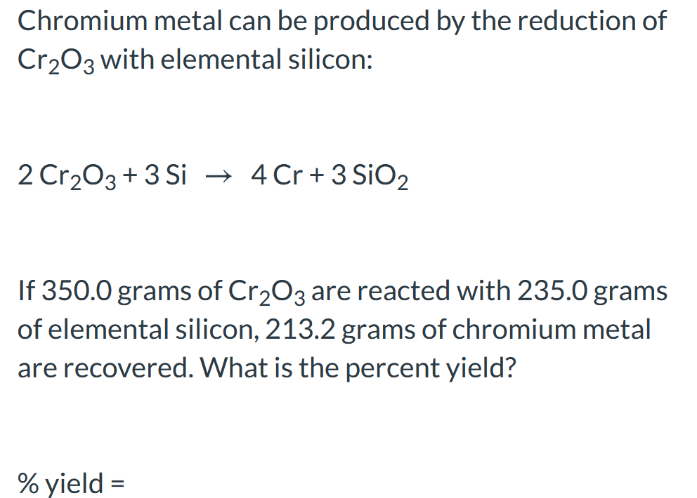 Chromium metal can be produced by the reduction of
Cr203 with elemental silicon:
2 Cr203 + 3 Si → 4 Cr+3 SiO2
If 350.0 grams of Cr203 are reacted with 235.0 grams
of elemental silicon, 213.2 grams of chromium metal
are recovered. What is the percent yield?
% yield =
