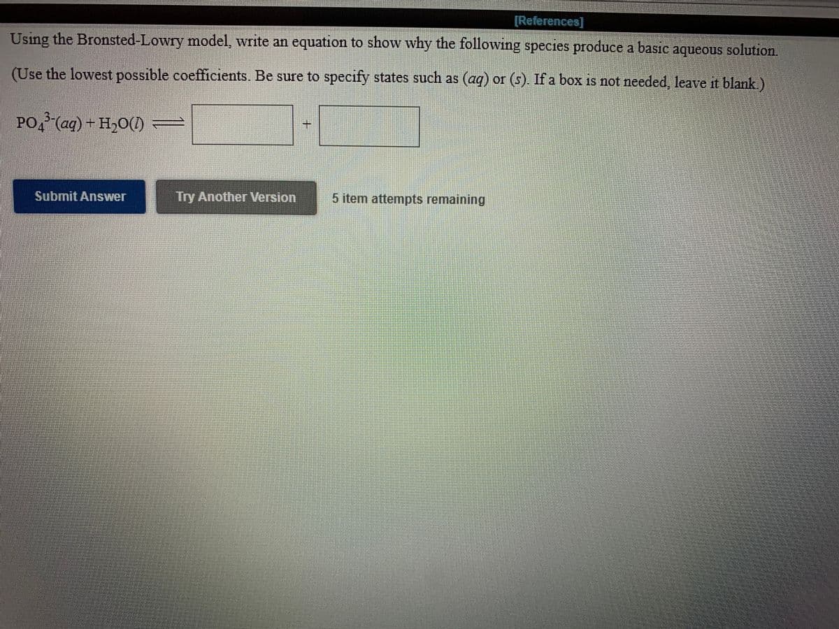 ### Bronsted-Lowry Model Equation Activity

**Objective:** Using the Bronsted-Lowry model, write an equation to demonstrate how the following species produce a basic aqueous solution. 

**Instructions:**
- Use the lowest possible coefficients.
- Be sure to specify states such as \( \text{(aq)} \) or \( \text{(s)} \). If a box is not needed, leave it blank.

**Chemical Equation:**
\[
\text{PO}_4^{3-} (\text{aq}) + \text{H}_2\text{O} (\text{l}) \rightarrow \quad [ \_\_\_\_\_\_\_\_\_\_\_\_\_ \, (\text{aq}) ] \quad + \quad [ \_\_\_\_\_\_\_\_\_\_\_\_\_ \, (\text{aq}) ]
\]

**Interactive Components:**
- **Submit Answer:** Click to submit your proposed chemical equation.
- **Try Another Version:** Click to attempt another version of the question.
- **Item Attempts Remaining:** You have 5 attempts remaining to answer this question.

**Explanation:**
In this exercise, users are tasked with deriving and balancing a chemical equation using the Bronsted-Lowry model, which focuses on acid-base reactions involving proton transfer. The primary species \( \text{PO}_4^{3-} (\text{aq}) \) and \( \text{H}_2\text{O} (\text{l}) \) interact in an aqueous solution.

Graphical Interface Elements:
- Two buttons, "Submit Answer" and "Try Another Version," allow users to interact with the exercise.
- A status indicator shows the number of remaining attempts to engage with the question.