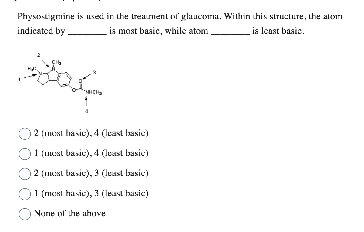 Physostigmine is used in the treatment of glaucoma. Within this structure, the atom
indicated by
is most basic, while atom
is least basic.
1
H3C
2
CH3
3
NHCH3
4
2 (most basic), 4 (least basic)
1 (most basic), 4 (least basic)
2 (most basic), 3 (least basic)
1 (most basic), 3 (least basic)
None of the above