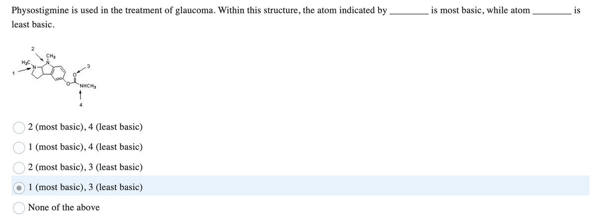 Physostigmine is used in the treatment of glaucoma. Within this structure, the atom indicated by
least basic.
2
CH3
H₂C
souf
1
NHCH3
4
2 (most basic), 4 (least basic)
1 (most basic), 4 (least basic)
2 (most basic), 3 (least basic)
1 (most basic), 3 (least basic)
None of the above
is most basic, while atom
is