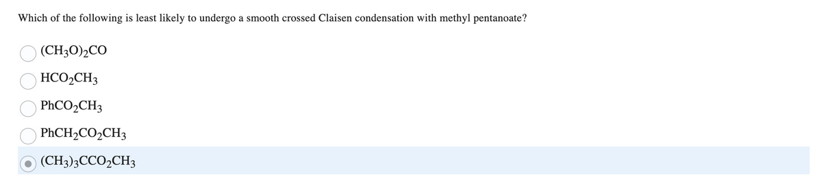 Which of the following is least likely to undergo a smooth crossed Claisen condensation with methyl pentanoate?
(CH3O)₂CO
HCO₂CH3
PhCO,CH3
PhCH₂CO₂CH3
(CH3)3CCO₂CH3