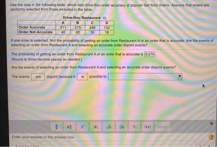 Use the data in the following table, which lists drive-thru order accuracy at popular fast food chains. Assume that orders are
randomly selected from those included in the table.
Drive-thru Restaurant
A
B
C
D
Order Accurate
Order Not Accurate
311
275
248
132
40
60
30
18
If one order is selected, find the probability of getting an order from Restaurant A or an order that is accurate. Are the events of
selecting an order from Restaurant A and selecting an accurate order disjoint events?
The probability of getting an order from Restaurant A or an order that is accurate is 0.279.
(Round to three decimal places as needed.)
Are the events of selecting an order from Restaurant A and selecting an accurate order disjoint events?
The events are disjoint because it is possible to
(8,0)
More
Enter your answer in the answer box.
Soun for ater
