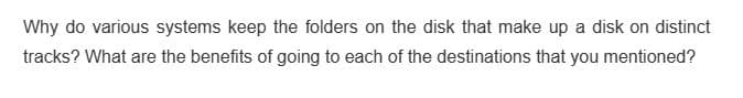 Why do various systems keep the folders on the disk that make up a disk on distinct
tracks? What are the benefits of going to each of the destinations that you mentioned?