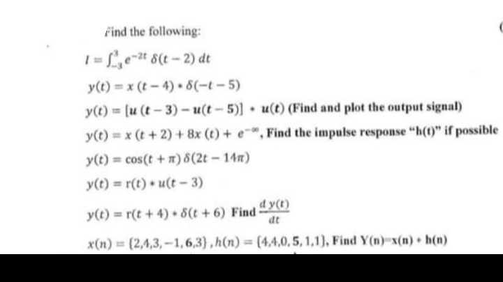 Find the following:
1=f²e-²t 8(t-2) dt
y(t)=x (t-4).8(-t-5)
y(t)= [u (t-3)-u(t-5)] u(t) (Find and plot the output signal)
y(t) = x (t + 2) + 8x (t) + e, Find the impulse response "h(t)" if possible
y(t) = cos(t + n) 8(2t - 14m)
y(t) = r(t)u(t-3)
.
dy(t)
dt
[2,4,3,-1,6,3),h(n)= (4.4,0,5, 1,1), Find Y(n)-x(n) h(n)
y(t) = r(t+4) 8(t+6) Find-
x(n)