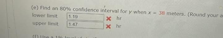 (e) Find an 80% confidence interval for y when x = 38 meters. (Round your a
lower limit
X hr
upper limit
X
hr
1.19
1.47
(f) Use a 1% louel