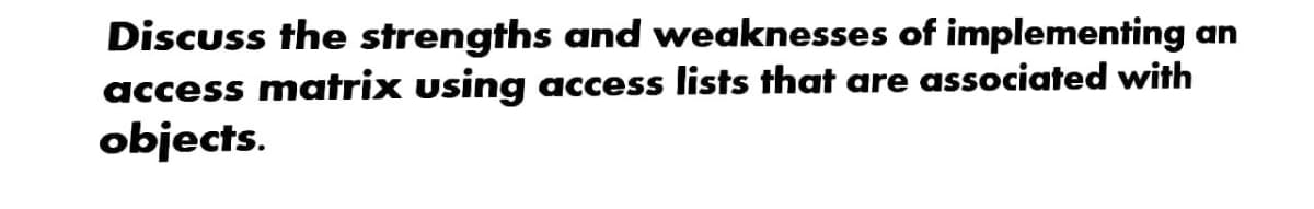 Discuss the strengths and weaknesses of implementing an
access matrix using access lists that are associated with
objects.